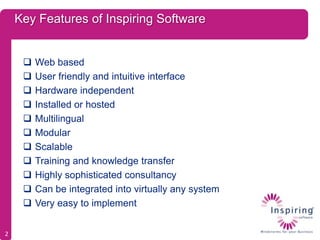 Key Features of Inspiring Software


        Web based
        User friendly and intuitive interface
        Hardware independent
        Installed or hosted
        Multilingual
        Modular
        Scalable
        Training and knowledge transfer
        Highly sophisticated consultancy
        Can be integrated into virtually any system
        Very easy to implement


2
 