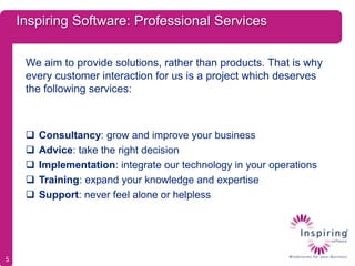 Inspiring Software: Professional Services

     We aim to provide solutions, rather than products. That is why
     every customer interaction for us is a project which deserves
     the following services:



        Consultancy: grow and improve your business
        Advice: take the right decision
        Implementation: integrate our technology in your operations
        Training: expand your knowledge and expertise
        Support: never feel alone or helpless




5
 