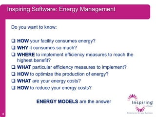 Inspiring Software: Energy Management

     Do you want to know:

      HOW your facility consumes energy?
      WHY it consumes so much?
      WHERE to implement efficiency measures to reach the
       highest benefit?
      WHAT particular efficiency measures to implement?
      HOW to optimize the production of energy?
      WHAT are your energy costs?
      HOW to reduce your energy costs?

                ENERGY MODELS are the answer

8
 
