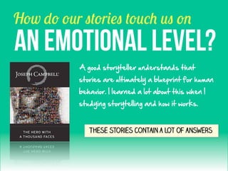 How do our stories touch us on

AN EMOTIONAL LEVel?
A  good  storyteller  understands  that    
stories  are  ultimately  a  blueprint  for  human  
behavior.  I  learned  a  lot  about  this  when  I  
studying  storytelling  and  how  it  works.  

These stories contain a lot of answers

 