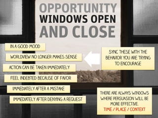 OPPORTUNITY
WINDOWS OPEN

AND CLOSE
in a good mood
worldview no longer makes sense
action can be taken immediately

Sync these with the
behavior you are trying
to Encourage

Feel indebted because of favor
immediately after a mistake
immediately after denying a request

THERE ARE ALWAYS WINDOWS
WHERE PERSUASION WILL BE
MORE EFFECTIVE.
Time / Place / Context

 