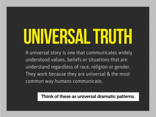 UNIVERSAL TRUTH
A universal story is one that communicates widely
understood values, beliefs or situations that are
understand regardless of race, religion or gender.
They work because they are universal & the most
common way humans communicate.

Think of these as universal dramatic patterns.

 