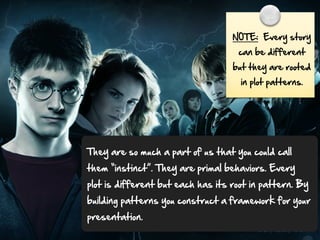 NOTE:    Every  story  
can  be  different  

but  they  are  rooted  
in  plot  patterns.

They  are  so  much  a  part  of  us  that  you  could  call  
them  “instinct”.  They  are  primal  behaviors.  Every  
plot  is  different  but  each  has  its  root  in  pattern.  By  
building  patterns  you  construct  a  framework  for  your  
presentation.  

 
