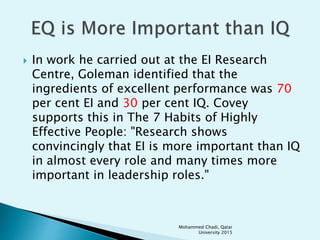  In work he carried out at the EI Research
Centre, Goleman identified that the
ingredients of excellent performance was 70
per cent EI and 30 per cent IQ. Covey
supports this in The 7 Habits of Highly
Effective People: "Research shows
convincingly that EI is more important than IQ
in almost every role and many times more
important in leadership roles."
Mohammed Chadi, Qatar
University 2015
 