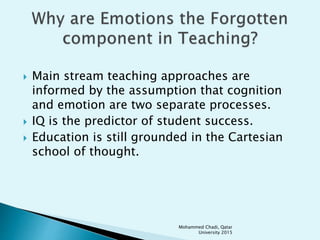  Main stream teaching approaches are
informed by the assumption that cognition
and emotion are two separate processes.
 IQ is the predictor of student success.
 Education is still grounded in the Cartesian
school of thought.
Mohammed Chadi, Qatar
University 2015
 