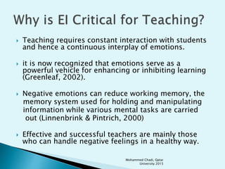  Teaching requires constant interaction with students
and hence a continuous interplay of emotions.
 it is now recognized that emotions serve as a
powerful vehicle for enhancing or inhibiting learning
(Greenleaf, 2002).
 Negative emotions can reduce working memory, the
memory system used for holding and manipulating
information while various mental tasks are carried
out (Linnenbrink & Pintrich, 2000)
 Effective and successful teachers are mainly those
who can handle negative feelings in a healthy way.
Mohammed Chadi, Qatar
University 2015
 