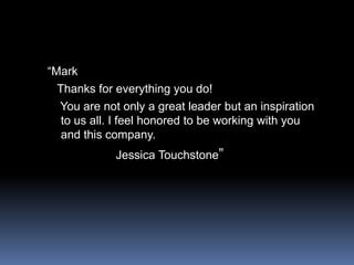 “Mark  Thanks for everything you do!   You are not only a great leader but an inspiration to us all. I feel honored to be working with you and this company.                    Jessica Touchstone”