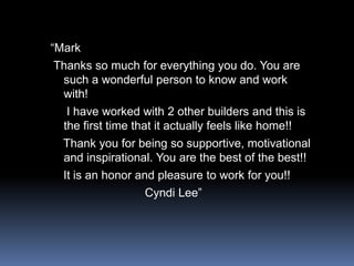 “MarkThanks so much for everything you do. You are such a wonderful person to know and work with!    I have worked with 2 other builders and this is the first time that it actually feels like home!!   Thank you for being so supportive, motivational and inspirational. You are the best of the best!!   It is an honor and pleasure to work for you!!                            Cyndi Lee”