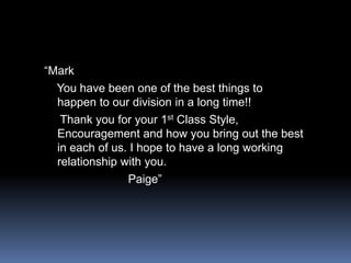 “Mark   You have been one of the best things to happen to our division in a long time!!    Thank you for your 1st Class Style, Encouragement and how you bring out the best in each of us. I hope to have a long working relationship with you.                         Paige”