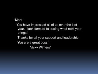 “Mark   You have impressed all of us over the last year. I look forward to seeing what next year brings!!   Thanks for all your support and leadership.    You are a great boss!!                 Vicky Winters”