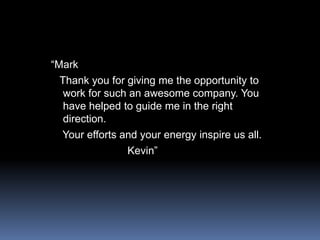“Mark  Thank you for giving me the opportunity to work for such an awesome company. You have helped to guide me in the right direction.    Your efforts and your energy inspire us all.                         Kevin”