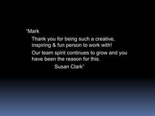 “Mark   Thank you for being such a creative, inspiring & fun person to work with!   Our team spirit continues to grow and you have been the reason for this.                   Susan Clark”