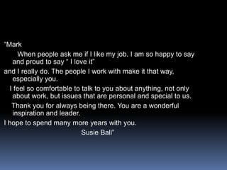 “Mark      When people ask me if I like my job. I am so happy to say and proud to say “ I love it”and I really do. The people I work with make it that way, especially you.  I feel so comfortable to talk to you about anything, not only about work, but issues that are personal and special to us.    Thank you for always being there. You are a wonderful inspiration and leader.I hope to spend many more years with you.                                       Susie Ball”