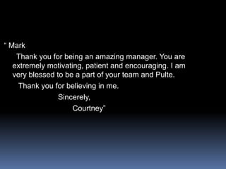 “ Mark     Thank you for being an amazing manager. You are extremely motivating, patient and encouraging. I am very blessed to be a part of your team and Pulte.      Thank you for believing in me.                         Sincerely,                                Courtney”
