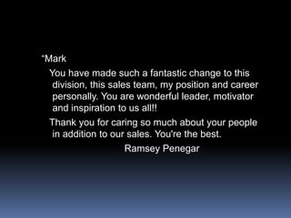 “Mark   You have made such a fantastic change to this division, this sales team, my position and career personally. You are wonderful leader, motivator and inspiration to us all!!  Thank you for caring so much about your people in addition to our sales. You're the best.                              Ramsey Penegar