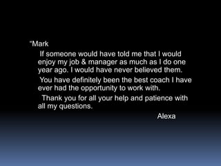 “Mark     If someone would have told me that I would enjoy my job & manager as much as I do one year ago. I would have never believed them.     You have definitely been the best coach I have ever had the opportunity to work with.      Thank you for all your help and patience with all my questions.Alexa