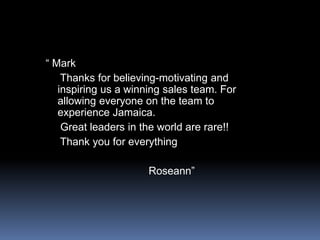 “ Mark    Thanks for believing-motivating and inspiring us a winning sales team. For allowing everyone on the team to experience Jamaica.    Great leaders in the world are rare!!    Thank you for everything                                  Roseann”