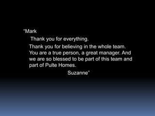 “Mark    Thank you for everything.   Thank you for believing in the whole team. You are a true person, a great manager. And we are so blessed to be part of this team and part of Pulte Homes.                              Suzanne”