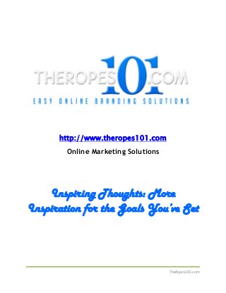 TheRopes101.com
http://www.theropes101.com
Online Marketing Solutions
Inspiring Thoughts: More
Inspiration for the Goals You’ve Set
TheRopes101.com
http://www.theropes101.com
Online Marketing Solutions
Inspiring Thoughts: More
Inspiration for the Goals You’ve Set
TheRopes101.com
http://www.theropes101.com
Online Marketing Solutions
Inspiring Thoughts: More
Inspiration for the Goals You’ve Set
 