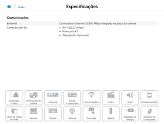 Especificações
Visão
Informações do
sistema
Memória
Portas
e conectores
Dimensões
e Peso
Ambiente do
Computador
Armazenamento
Touchpad
Adaptador de
energia
Câmera
Comunicações
Bateria
Video Áudio
Monitor
Leitor de cartão
de mídia
Teclado
Comunicações
Ethernet Controlador Ethernet 10/100 Mbps integrado na placa do sistema
Conexão sem fio • Wi-Fi 802.11 b/g/n
• Bluetooth 4.0
• Tela sem fio (opcional)
 