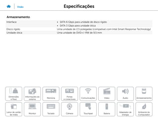 Especificações
Visão
Informações do
sistema
Memória
Portas
e conectores
Dimensões
e Peso
Ambiente do
Computador
Armazenamento
Touchpad
Adaptador de
energia
Câmera
Comunicações
Bateria
Video Áudio
Monitor
Leitor de cartão
de mídia
Teclado
Armazenamento
Interface • SATA 6 Gbps para unidade de disco rígido
• SATA 3 Gbps para unidade ótica
Disco rígido Uma unidade de 2,5 polegadas (compatível com Intel Smart Response Technology)
Unidade ótica Uma unidade de DVD+/-RW de 9,5 mm
 