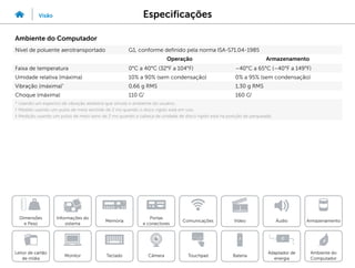 Especificações
Visão
Informações do
sistema
Memória
Portas
e conectores
Dimensões
e Peso
Ambiente do
Computador
Armazenamento
Touchpad
Adaptador de
energia
Câmera
Comunicações
Bateria
Video Áudio
Monitor
Leitor de cartão
de mídia
Teclado
Ambiente do Computador
Nível de poluente aerotransportado G1, conforme definido pela norma ISA-S71.04-1985
Operação Armazenamento
Faixa de temperatura 0°C a 40°C (32°F a 104°F) –40°C a 65°C (–40°F a 149°F)
Umidade relativa (máxima) 10% a 90% (sem condensação) 0% a 95% (sem condensação)
Vibração (máxima)*
0,66 g RMS 1,30 g RMS
Choque (máxima) 110 G†
160 G‡
* Usando um espectro de vibração aleatória que simula o ambiente do usuário.
† Medido usando um pulso de meia senóide de 2 ms quando o disco rígido está em uso.
‡ Medição usando um pulso de meio seno de 2 ms quando a cabeça da unidade de disco rígido está na posição de parqueada.
 
