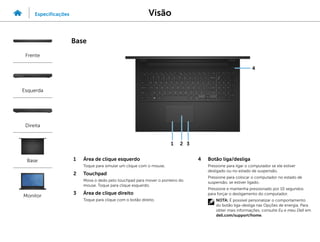 1 Área de clique esquerdo
Toque para simular um clique com o mouse.
2 Touchpad
Mova o dedo pelo touchpad para mover o ponteiro do
mouse. Toque para clique esquerdo.
3 Área de clique direito
Toque para clique com o botão direito.
4 Botão liga/desliga
Pressione para ligar o computador se ele estiver
desligado ou no estado de suspensão.
Pressione para colocar o computador no estado de
suspensão, se estiver ligado.
Pressione e mantenha pressionado por 10 segundos
para forçar o desligamento do computador.
NOTA: É possível personalizar o comportamento
do botão liga-desliga nas Opções de energia. Para
obter mais informações, consulte Eu e meu Dell em
dell.com/support/home.
4
3
2
1
Visão
Especificações
Frente
Esquerda
Direita
Base
Monitor
Base
 