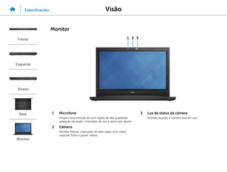 1 Microfone
Proporciona entrada de som digital de alta qualidade
gravação de áudio, chamadas de voz e assim por diante.
2 Câmera
Permite efetuar chamadas de bate-papo com vídeo,
capturar fotos e gravar vídeos.
3 Luz de status da câmera
Acende quando a câmera está em uso.
1 2 3
Visão
Especificações
Frente
Esquerda
Direita
Base
Monitor
Monitor
 