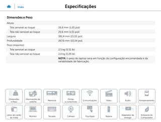 Especificações
Visão
Informações do
sistema
Memória
Portas
e conectores
Dimensões
e Peso
Ambiente do
Computador
Armazenamento
Touchpad
Adaptador de
energia
Câmera
Comunicações
Bateria
Video Áudio
Monitor
Leitor de cartão
de mídia
Teclado
Dimensões e Peso
Altura:
Tela sensível ao toque 26,6 mm (1,05 pol)
Tela não sensível ao toque 25,6 mm (1,01 pol)
Largura 381,4 mm (15,02 pol)
Profundidade 267,6 mm (10,54 pol)
Peso (máximo):
Tela sensível ao toque 2,5 kg (5,51 lb)
Tela não sensível ao toque 2,4 kg (5,29 lb)
NOTA: o peso do laptop varia em função da configuração encomendada e da
variabilidade de fabricação.
 