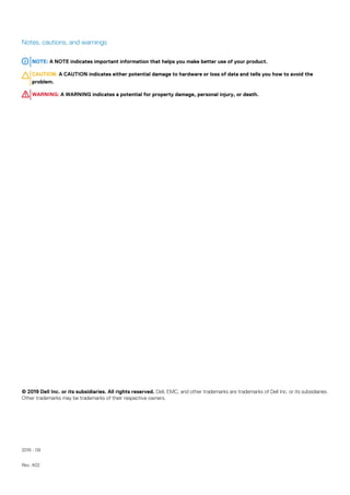 Notes, cautions, and warnings
NOTE: A NOTE indicates important information that helps you make better use of your product.
CAUTION: A CAUTION indicates either potential damage to hardware or loss of data and tells you how to avoid the
problem.
WARNING: A WARNING indicates a potential for property damage, personal injury, or death.
© 2019 Dell Inc. or its subsidiaries. All rights reserved. Dell, EMC, and other trademarks are trademarks of Dell Inc. or its subsidiaries.
Other trademarks may be trademarks of their respective owners.
2019 - 09
Rev. A02
 