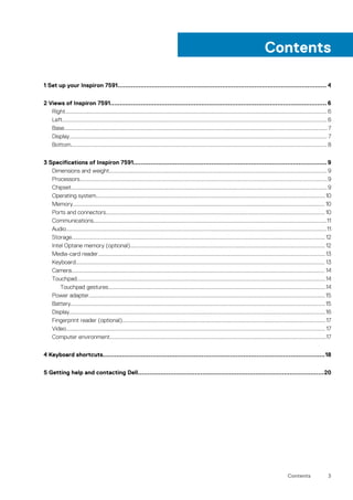 1 Set up your Inspiron 7591.............................................................................................................. 4
2 Views of Inspiron 7591.................................................................................................................. 6
Right........................................................................................................................................................................................6
Left.......................................................................................................................................................................................... 6
Base.........................................................................................................................................................................................7
Display..................................................................................................................................................................................... 7
Bottom.................................................................................................................................................................................... 8
3 Specifications of Inspiron 7591......................................................................................................9
Dimensions and weight......................................................................................................................................................... 9
Processors..............................................................................................................................................................................9
Chipset....................................................................................................................................................................................9
Operating system.................................................................................................................................................................10
Memory................................................................................................................................................................................. 10
Ports and connectors.......................................................................................................................................................... 10
Communications....................................................................................................................................................................11
Audio.......................................................................................................................................................................................11
Storage.................................................................................................................................................................................. 12
Intel Optane memory (optional)......................................................................................................................................... 12
Media-card reader................................................................................................................................................................13
Keyboard............................................................................................................................................................................... 13
Camera.................................................................................................................................................................................. 14
Touchpad...............................................................................................................................................................................14
Touchpad gestures.........................................................................................................................................................14
Power adapter......................................................................................................................................................................15
Battery...................................................................................................................................................................................15
Display....................................................................................................................................................................................16
Fingerprint reader (optional)...............................................................................................................................................17
Video...................................................................................................................................................................................... 17
Computer environment........................................................................................................................................................17
4 Keyboard shortcuts.....................................................................................................................18
5 Getting help and contacting Dell..................................................................................................20
Contents
Contents 3
 