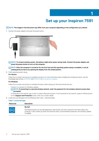 Set up your Inspiron 7591
NOTE: The images in this document may differ from your computer depending on the configuration you ordered.
1. Connect the power adapter and press the power button.
NOTE: To conserve battery power, the battery might enter power saving mode. Connect the power adapter and
press the power button to turn on the computer.
NOTE: After the computer is turned on for the first time and the operating system setup is complete, it can be
subsequently turned on by opening the display from the closed position.
2. Finish operating system setup.
For Ubuntu:
Follow the on-screen instructions to complete the setup. For more information about installing and configuring Ubuntu, see the
knowledge base articles SLN151664 and SLN151748 at www.dell.com/support.
For Windows:
Follow the on-screen instructions to complete the setup. When setting up, Dell recommends that you:
• Connect to a network for Windows updates.
NOTE: If connecting to a secured wireless network, enter the password for the wireless network access when
prompted.
• If connected to the internet, sign-in with or create a Microsoft account. If not connected to the internet, create an offline account.
• On the Support and Protection screen, enter your contact details.
3. Locate and use Dell apps from the Windows Start menu—Recommended
Table 1. Locate Dell apps
Resources Description
My Dell
Centralized location for key Dell applications, help articles, and other important information about your
computer. It also notifies you about the warranty status, recommended accessories, and software updates
if available.
1
4 Set up your Inspiron 7591
 