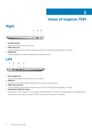 Views of Inspiron 7591
Right
1. microSD-card slot
Reads from and writes to the microSD-card.
2. USB 3.1 Gen 1 port
Connect peripherals such as external storage devices and printers. Provides data transfer speeds up to 5 Gbps.
3. Headset port
Connect headphones or a headset (headphone and microphone combo).
Left
1. Power-adapter port
Connect a power adapter to provide power to your computer.
2. HDMI port
Connect to a TV or another HDMI-in enabled device. Provides video and audio output.
3. USB 3.1 Gen 1 ports (2)
Connect peripherals such as external storage devices and printers. Provides data transfer speeds up to 5 Gbps.
4. Thunderbolt 3 (USB Type-C) port
Supports USB 3.1 Gen 2, DisplayPort 1.2, Thunderbolt 3 and also enables you to connect to an external display using a display adapter.
Provides data transfer rates up to 10 Gbps for USB 3.1 Gen 2 and up to 40 Gbps for Thunderbolt 3.
2
6 Views of Inspiron 7591
 