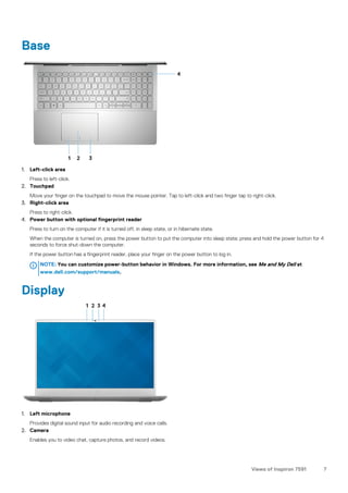 Base
1. Left-click area
Press to left-click.
2. Touchpad
Move your finger on the touchpad to move the mouse pointer. Tap to left-click and two finger tap to right-click.
3. Right-click area
Press to right-click.
4. Power button with optional fingerprint reader
Press to turn on the computer if it is turned off, in sleep state, or in hibernate state.
When the computer is turned on, press the power button to put the computer into sleep state; press and hold the power button for 4
seconds to force shut-down the computer.
If the power button has a fingerprint reader, place your finger on the power button to log in.
NOTE: You can customize power-button behavior in Windows. For more information, see Me and My Dell at
www.dell.com/support/manuals.
Display
1. Left microphone
Provides digital sound input for audio recording and voice calls.
2. Camera
Enables you to video chat, capture photos, and record videos.
Views of Inspiron 7591 7
 