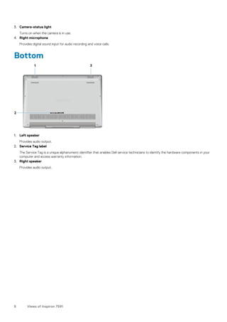 3. Camera-status light
Turns on when the camera is in use.
4. Right microphone
Provides digital sound input for audio recording and voice calls.
Bottom
1. Left speaker
Provides audio output.
2. Service Tag label
The Service Tag is a unique alphanumeric identifier that enables Dell service technicians to identify the hardware components in your
computer and access warranty information.
3. Right speaker
Provides audio output.
8 Views of Inspiron 7591
 