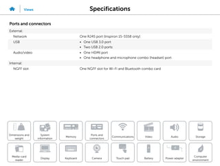 Specifications
Views
System
information
Memory
Ports and
connectors
Dimensions and
weight
Computer
environment
Storage
Touch pad Power adapter
Camera
Communications
Battery
Video Audio
Display
Media-card
reader
Keyboard
Ports and connectors
External:
Network One RJ45 port (Inspiron 15-5558 only)
USB • One USB 3.0 port
• Two USB 2.0 ports
Audio/video • One HDMI port
• One headphone and microphone combo (headset) port
Internal:
NGFF slot One NGFF slot for Wi-Fi and Bluetooth combo card
 