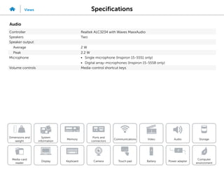 Specifications
Views
System
information
Memory
Ports and
connectors
Dimensions and
weight
Computer
environment
Storage
Touch pad Power adapter
Camera
Communications
Battery
Video Audio
Display
Media-card
reader
Keyboard
Audio
Controller Realtek ALC3234 with Waves MaxxAudio
Speakers Two
Speaker output:
Average 2 W
Peak 2.2 W
Microphone • Single microphone (Inspiron 15-5551 only)
• Digital array-microphones (Inspiron 15-5558 only)
Volume controls Media-control shortcut keys
 