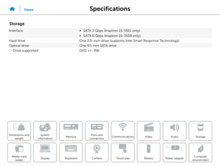 Specifications
Views
System
information
Memory
Ports and
connectors
Dimensions and
weight
Computer
environment
Storage
Touch pad Power adapter
Camera
Communications
Battery
Video Audio
Display
Media-card
reader
Keyboard
Storage
Interface • SATA 3 Gbps (Inspiron 15-5551 only)
• SATA 6 Gbps (Inspiron 15-5558 only)
Hard drive One 2.5-inch drive (supports Intel Smart Response Technology)
Optical drive One 9.5 mm SATA drive
Drive supported DVD +/- RW
 