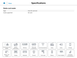 Specifications
Views
System
information
Memory
Ports and
connectors
Dimensions and
weight
Computer
environment
Storage
Touch pad Power adapter
Camera
Communications
Battery
Video Audio
Display
Media-card
reader
Keyboard
Media-card reader
Type One SD card slot
Cards supported SD card
 
