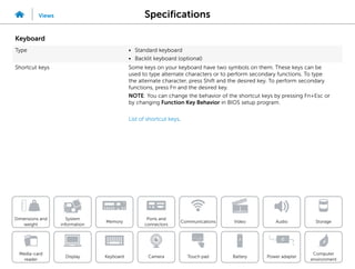 Specifications
Views
System
information
Memory
Ports and
connectors
Dimensions and
weight
Computer
environment
Storage
Touch pad Power adapter
Camera
Communications
Battery
Video Audio
Display
Media-card
reader
Keyboard
Keyboard
Type • Standard keyboard
• Backlit keyboard (optional)
Shortcut keys Some keys on your keyboard have two symbols on them. These keys can be
used to type alternate characters or to perform secondary functions. To type
the alternate character, press Shift and the desired key. To perform secondary
functions, press Fn and the desired key.
NOTE: You can change the behavior of the shortcut keys by pressing Fn+Esc or
by changing Function Key Behavior in BIOS setup program.
List of shortcut keys.
 
