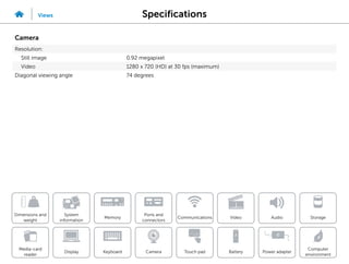 Specifications
Views
System
information
Memory
Ports and
connectors
Dimensions and
weight
Computer
environment
Storage
Touch pad Power adapter
Camera
Communications
Battery
Video Audio
Display
Media-card
reader
Keyboard
Camera
Resolution:
Still image 0.92 megapixel
Video 1280 x 720 (HD) at 30 fps (maximum)
Diagonal viewing angle 74 degrees
 
