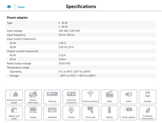 Specifications
Views
System
information
Memory
Ports and
connectors
Dimensions and
weight
Computer
environment
Storage
Touch pad Power adapter
Camera
Communications
Battery
Video Audio
Display
Media-card
reader
Keyboard
Power adapter
Type • 45 W
• 65 W
Input voltage 100 VAC–240 VAC
Input frequency 50 Hz–60 Hz
Input current (maximum):
45 W 1.30 A
65 W 1.60 A/1.70 A
Output current (maximum):
45 W 2.31 A
65 W 3.34 A
Rated output voltage 19.50 VDC
Temperature range:
Operating 0°C to 40°C (32°F to 104°F)
Storage –40°C to 70°C (–40°F to 158°F)
 