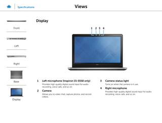 1 Left microphone (Inspiron 15-5558 only)
Provides high‑quality digital sound input for audio
recording, voice calls, and so on.
2 Camera
Allows you to video chat, capture photos, and record
videos.
3 Camera-status light
Turns on when the camera is in use.
4 Right microphone
Provides high‑quality digital sound input for audio
recording, voice calls, and so on.
2
1 3 4
Views
Specifications
Front
Left
Right
Base
Display
Display
 