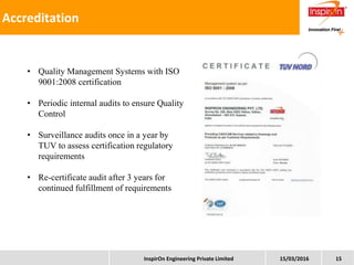 15/03/2016InspirOn Engineering Private Limited 15
Better resource utilization
Cost Effective service manuals creation
Quicker Turn Around Time
Accreditation
• Quality Management Systems with ISO
9001:2008 certification
• Periodic internal audits to ensure Quality
Control
• Surveillance audits once in a year by
TUV to assess certification regulatory
requirements
• Re-certificate audit after 3 years for
continued fulfillment of requirements
 