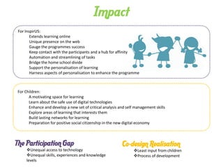 Impact
For InspirUS:
       Extends learning online
       Unique presence on the web
       Gauge the programmes success
       Keep contact with the participants and a hub for affinity
       Automation and streamlining of tasks
       Bridge the home school divide
       Support the personalisation of learning
       Harness aspects of personalisation to enhance the programme



For Children:
      A motivating space for learning
      Learn about the safe use of digital technologies
      Enhance and develop a new set of critical analysis and self management skills
      Explore areas of learning that interests them
      Build lasting networks for learning
      Preparation for positive social citizenship in the new digital economy



The Participation Gap                                      Co-design Realisation
    Unequal access to technology                                Least input from children
    Unequal skills, experiences and knowledge                   Process of development
    levels
 