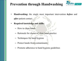 Prevention through Handwashing
• Handwashing: the single most important intervention before and
after patient contact.
• Required knowledge and skills:
– How to clean hands
– Rationale for choice of clean hand practice
– Techniques for hand hygiene
– Protect hands from contaminants
– Promote adherence to hand hygiene guidelines
 