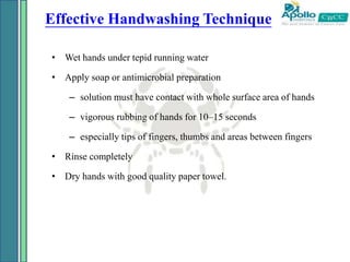 Effective Handwashing Technique
• Wet hands under tepid running water
• Apply soap or antimicrobial preparation
– solution must have contact with whole surface area of hands
– vigorous rubbing of hands for 10–15 seconds
– especially tips of fingers, thumbs and areas between fingers
• Rinse completely
• Dry hands with good quality paper towel.
 