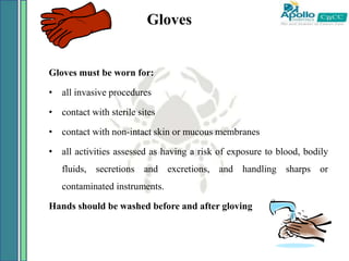 Gloves
Gloves must be worn for:
• all invasive procedures
• contact with sterile sites
• contact with non-intact skin or mucous membranes
• all activities assessed as having a risk of exposure to blood, bodily
fluids, secretions and excretions, and handling sharps or
contaminated instruments.
Hands should be washed before and after gloving
 