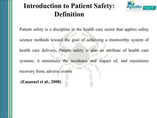 Introduction to Patient Safety:
Definition
Patient safety is a discipline in the health care sector that applies safety
science methods toward the goal of achieving a trustworthy system of
health care delivery. Patient safety is also an attribute of health care
systems; it minimizes the incidence and impact of, and maximizes
recovery from, adverse events
(Emanuel et al., 2008)
 