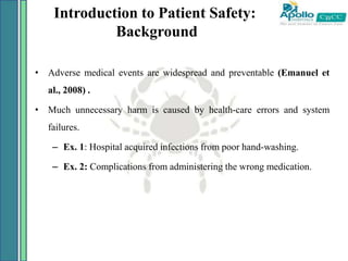 Introduction to Patient Safety:
Background
• Adverse medical events are widespread and preventable (Emanuel et
al., 2008) .
• Much unnecessary harm is caused by health-care errors and system
failures.
– Ex. 1: Hospital acquired infections from poor hand-washing.
– Ex. 2: Complications from administering the wrong medication.
 